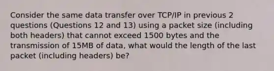 Consider the same data transfer over TCP/IP in previous 2 questions (Questions 12 and 13) using a packet size (including both headers) that cannot exceed 1500 bytes and the transmission of 15MB of data, what would the length of the last packet (including headers) be?