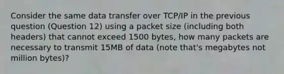 Consider the same data transfer over TCP/IP in the previous question (Question 12) using a packet size (including both headers) that cannot exceed 1500 bytes, how many packets are necessary to transmit 15MB of data (note that's megabytes not million bytes)?