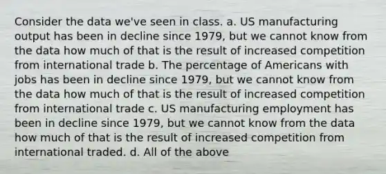 Consider the data we've seen in class. a. US manufacturing output has been in decline since 1979, but we cannot know from the data how much of that is the result of increased competition from international trade b. The percentage of Americans with jobs has been in decline since 1979, but we cannot know from the data how much of that is the result of increased competition from international trade c. US manufacturing employment has been in decline since 1979, but we cannot know from the data how much of that is the result of increased competition from international traded. d. All of the above