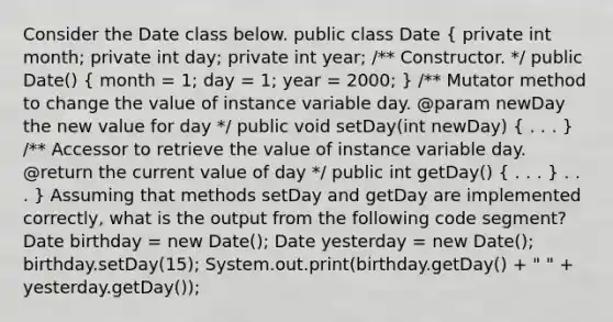 Consider the Date class below. public class Date ( private int month; private int day; private int year; /** Constructor. */ public Date() { month = 1; day = 1; year = 2000; ) /** Mutator method to change the value of instance variable day. @param newDay the new value for day */ public void setDay(int newDay) ( . . . ) /** Accessor to retrieve the value of instance variable day. @return the current value of day */ public int getDay() ( . . . ) . . . } Assuming that methods setDay and getDay are implemented correctly, what is the output from the following code segment? Date birthday = new Date(); Date yesterday = new Date(); birthday.setDay(15); System.out.print(birthday.getDay() + " " + yesterday.getDay());