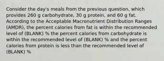 Consider the day's meals from the previous question, which provides 260 g carbohydrate, 30 g protein, and 60 g fat. According to the Acceptable Macronutrient Distribution Ranges (AMDR), the percent calories from fat is within the recommended level of (BLANK) % the percent calories from carbohydrate is within the recommended level of (BLANK) % and the percent calories from protein is less than the recommended level of (BLANK) %