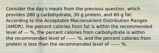 Consider the day's meals from the previous question, which provides 260 g carbohydrate, 30 g protein, and 60 g fat: According to the Acceptable Macronutrient Distribution Ranges (AMDR), the percent calories from fat is within the recommended level of --- %, the percent calories from carbohydrate is within the recommended level of ------ %, and the percent calories from protein is <a href='https://www.questionai.com/knowledge/k7BtlYpAMX-less-than' class='anchor-knowledge'>less than</a> the recommended level of ------ %.