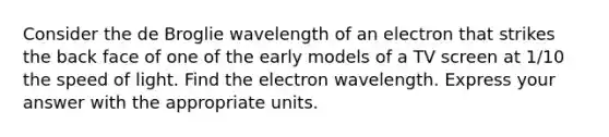 Consider the de Broglie wavelength of an electron that strikes the back face of one of the early models of a TV screen at 1/10 the speed of light. Find the electron wavelength. Express your answer with the appropriate units.