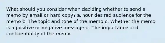 What should you consider when deciding whether to send a memo by email or hard copy? a. Your desired audience for the memo b. The topic and tone of the memo c. Whether the memo is a positive or negative message d. The importance and confidentiality of the memo