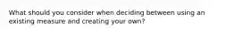 What should you consider when deciding between using an existing measure and creating your own?