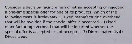 Consider a decision facing a firm of either accepting or rejecting a one-time special offer for one of its products. Which of the following costs is irrelevant? 1) Fixed manufacturing overhead that will be avoided if the special offer is accepted. 2) Fixed manufacturing overhead that will be incurred whether the special offer is accepted or not accepted. 3) Direct materials 4) Direct labour