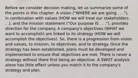 Before we consider decision making, let us summarize some of the points in this chapter. A vision ("WHERE we are going . . ."), in combination with values (HOW we will treat our stakeholders . . .), and the mission statement ("Our purpose IS . . ."), provides direction for the company. A company's objectives (WHAT we want to accomplish) are linked to its strategy (HOW we will accomplish the objectives). So, there is a progression from vision and values, to mission, to objectives, and to strategy. Once the strategy has been established, plans must be developed and implemented to ensure that objectives are met. There is never a strategy without there first being an objective. A SWOT analysis alone has little effect unless you match it to the company's strategy and plan.