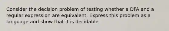 Consider the decision problem of testing whether a DFA and a regular expression are equivalent. Express this problem as a language and show that it is decidable.