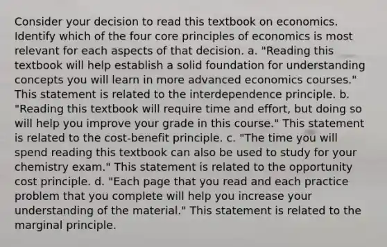 Consider your decision to read this textbook on economics. Identify which of the four core principles of economics is most relevant for each aspects of that decision. a. "Reading this textbook will help establish a solid foundation for understanding concepts you will learn in more advanced economics courses." This statement is related to the interdependence principle. b. "Reading this textbook will require time and effort, but doing so will help you improve your grade in this course." This statement is related to the cost-benefit principle. c. "The time you will spend reading this textbook can also be used to study for your chemistry exam." This statement is related to the opportunity cost principle. d. "Each page that you read and each practice problem that you complete will help you increase your understanding of the material." This statement is related to the marginal principle.