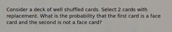 Consider a deck of well shuffled cards. Select 2 cards with replacement. What is the probability that the first card is a face card and the second is not a face card?