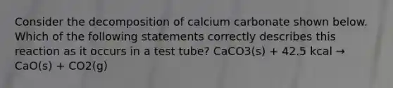 Consider the decomposition of calcium carbonate shown below. Which of the following statements correctly describes this reaction as it occurs in a test tube? CaCO3(s) + 42.5 kcal → CaO(s) + CO2(g)