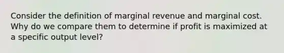 Consider the definition of marginal revenue and marginal cost. Why do we compare them to determine if profit is maximized at a specific output level?