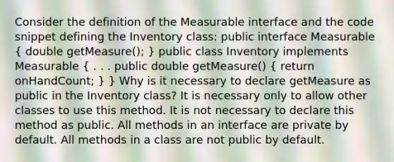 Consider the definition of the Measurable interface and the code snippet defining the Inventory class: public interface Measurable ( double getMeasure(); ) public class Inventory implements Measurable ( . . . public double getMeasure() { return onHandCount; ) } Why is it necessary to declare getMeasure as public in the Inventory class? It is necessary only to allow other classes to use this method. It is not necessary to declare this method as public. All methods in an interface are private by default. All methods in a class are not public by default.