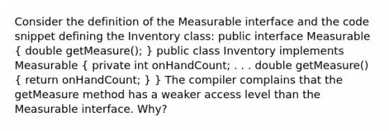 Consider the definition of the Measurable interface and the code snippet defining the Inventory class: public interface Measurable ( double getMeasure(); ) public class Inventory implements Measurable ( private int onHandCount; . . . double getMeasure() { return onHandCount; ) } The compiler complains that the getMeasure method has a weaker access level than the Measurable interface. Why?