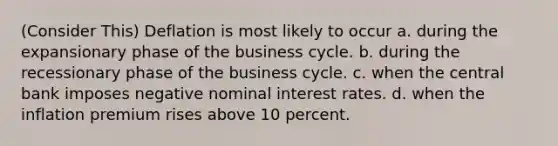 (Consider This) Deflation is most likely to occur a. during the expansionary phase of the business cycle. b. during the recessionary phase of the business cycle. c. when the central bank imposes negative nominal interest rates. d. when the inflation premium rises above 10 percent.