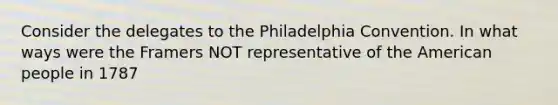 Consider the delegates to the Philadelphia Convention. In what ways were the Framers NOT representative of the American people in 1787