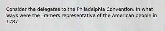 Consider the delegates to the Philadelphia Convention. In what ways were the Framers representative of the American people in 1787