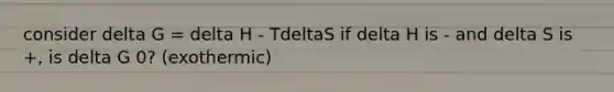 consider delta G = delta H - TdeltaS if delta H is - and delta S is +, is delta G 0? (exothermic)