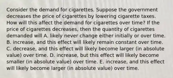 Consider the demand for cigarettes. Suppose the government decreases the price of cigarettes by lowering cigarette taxes. How will this affect the demand for cigarettes over​ time? If the price of cigarettes decreases​, then the quantity of cigarettes demanded will A. likely never change either initially or over time. B. increase​, and this effect will likely remain constant over time. C. decrease​, and this effect will likely become larger​ (in absolute​ value) over time. D. increase​, but this effect will likely become smaller​ (in absolute​ value) over time. E. increase​, and this effect will likely become larger​ (in absolute​ value) over time.