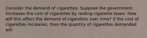 Consider the demand of cigarettes. Suppose the government increases the cost of cigarettes by raiding cigarette taxes. How will this affect the demand of cigarettes over time? if the cost of cigarettes increases, then the quantity of cigarettes demanded will