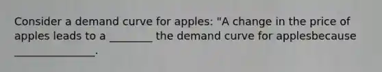 Consider a demand curve for apples: "A change in the price of apples leads to a ________ the demand curve for applesbecause _______________.