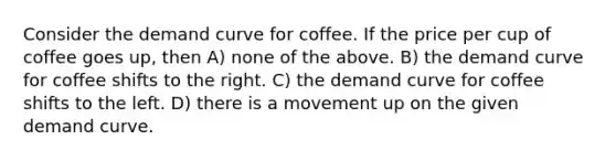 Consider the demand curve for coffee. If the price per cup of coffee goes up, then A) none of the above. B) the demand curve for coffee shifts to the right. C) the demand curve for coffee shifts to the left. D) there is a movement up on the given demand curve.