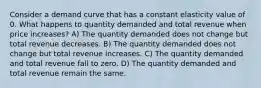 Consider a demand curve that has a constant elasticity value of 0. What happens to quantity demanded and total revenue when price increases? A) The quantity demanded does not change but total revenue decreases. B) The quantity demanded does not change but total revenue increases. C) The quantity demanded and total revenue fall to zero. D) The quantity demanded and total revenue remain the same.