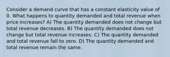 Consider a demand curve that has a constant elasticity value of 0. What happens to quantity demanded and total revenue when price increases? A) The quantity demanded does not change but total revenue decreases. B) The quantity demanded does not change but total revenue increases. C) The quantity demanded and total revenue fall to zero. D) The quantity demanded and total revenue remain the same.