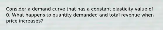 Consider a demand curve that has a constant elasticity value of 0. What happens to quantity demanded and total revenue when price increases?