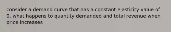 consider a demand curve that has a constant elasticity value of 0. what happens to quantity demanded and total revenue when price increases