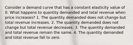 Consider a demand curve that has a constant elasticity value of 0. What happens to quantity demanded and total revenue when price increases? 1. The quantity demanded does not change but total revenue increases. 2. The quantity demanded does not change but total revenue decreases. 3. The quantity demanded and total revenue remain the same. 4. The quantity demanded and total revenue fall to zero.