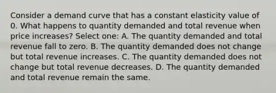 Consider a demand curve that has a constant elasticity value of 0. What happens to quantity demanded and total revenue when price increases? Select one: A. The quantity demanded and total revenue fall to zero. B. The quantity demanded does not change but total revenue increases. C. The quantity demanded does not change but total revenue decreases. D. The quantity demanded and total revenue remain the same.