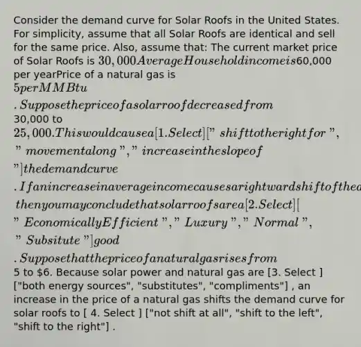 Consider the demand curve for Solar Roofs in the United States. For simplicity, assume that all Solar Roofs are identical and sell for the same price. Also, assume that: The current market price of Solar Roofs is 30,000Average Household income is60,000 per yearPrice of a natural gas is 5 per MMBtu. Suppose the price of a solar roof decreased from30,000 to 25,000. This would cause a [ 1. Select ] ["shift to the right for", "movement along", "increase in the slope of"] the demand curve. If an increase in average income causes a rightward shift of the demand curve, then you may conclude that solar roofs are a [ 2. Select ] ["Economically Efficient", "Luxury", "Normal", "Subsitute"] good. Suppose that the price of a natural gas rises from5 to 6. Because solar power and natural gas are [3. Select ] ["both energy sources", "substitutes", "compliments"] , an increase in the price of a natural gas shifts the demand curve for solar roofs to [ 4. Select ] ["not shift at all", "shift to the left", "shift to the right"] .