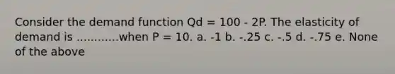 Consider the demand function Qd = 100 - 2P. The elasticity of demand is ............when P = 10. a. -1 b. -.25 c. -.5 d. -.75 e. None of the above