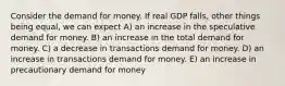 Consider the demand for money. If real GDP falls, other things being equal, we can expect A) an increase in the speculative demand for money. B) an increase in the total demand for money. C) a decrease in transactions demand for money. D) an increase in transactions demand for money. E) an increase in precautionary demand for money