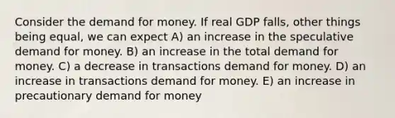 Consider the demand for money. If real GDP falls, other things being equal, we can expect A) an increase in the speculative demand for money. B) an increase in the total demand for money. C) a decrease in transactions demand for money. D) an increase in transactions demand for money. E) an increase in precautionary demand for money