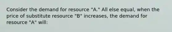 Consider the demand for resource "A." All else equal, when the price of substitute resource "B" increases, the demand for resource "A" will: