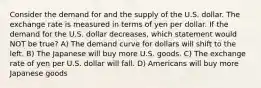 Consider the demand for and the supply of the U.S. dollar. The exchange rate is measured in terms of yen per dollar. If the demand for the U.S. dollar decreases, which statement would NOT be true? A) The demand curve for dollars will shift to the left. B) The Japanese will buy more U.S. goods. C) The exchange rate of yen per U.S. dollar will fall. D) Americans will buy more Japanese goods