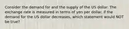 Consider the demand for and the supply of the US dollar. The exchange rate is measured in terms of yen per dollar. if the demand for the US dollar decreases, which statement would NOT be true?