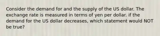 Consider the demand for and the supply of the US dollar. The exchange rate is measured in terms of yen per dollar. if the demand for the US dollar decreases, which statement would NOT be true?