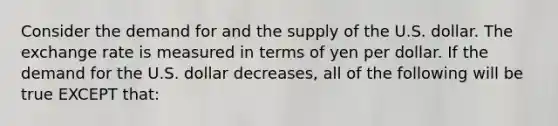 Consider the demand for and the supply of the U.S. dollar. The exchange rate is measured in terms of yen per dollar. If the demand for the U.S. dollar decreases, all of the following will be true EXCEPT that: