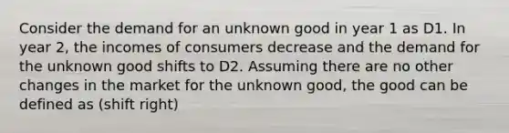 Consider the demand for an unknown good in year 1 as D1. In year 2, the incomes of consumers decrease and the demand for the unknown good shifts to D2. Assuming there are no other changes in the market for the unknown good, the good can be defined as (shift right)