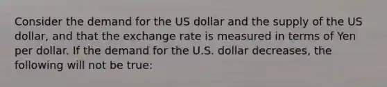 Consider the demand for the US dollar and the supply of the US dollar, and that the exchange rate is measured in terms of Yen per dollar. If the demand for the U.S. dollar decreases, the following will not be true: