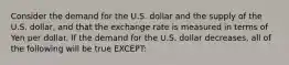 Consider the demand for the U.S. dollar and the supply of the U.S. dollar, and that the exchange rate is measured in terms of Yen per dollar. If the demand for the U.S. dollar decreases, all of the following will be true EXCEPT: