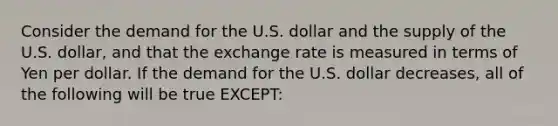 Consider the demand for the U.S. dollar and the supply of the U.S. dollar, and that the exchange rate is measured in terms of Yen per dollar. If the demand for the U.S. dollar decreases, all of the following will be true EXCEPT: