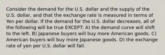 Consider the demand for the U.S. dollar and the supply of the U.S. dollar, and that the exchange rate is measured in terms of Yen per dollar. If the demand for the U.S. dollar decreases, all of the following will be true EXCEPT: A) the demand curve will shift to the left. B) Japanese buyers will buy more American goods. C) American buyers will buy more Japanese goods. D) the exchange rate of yen per U.S. dollar will fall.