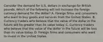 Consider the demand for U.S. dollars in exchange for British pounds. Which of the following will not increase the foreign currency demand for the dollar? A. Foreign firms and consumers who want to buy goods and services from the United States. B. Currency traders who believe that the value of the dollar in the future will be greater than its value today. C. Currency traders who believe that the value of the dollar in the future will be less than its value today. D. Foreign firms and consumers who want to invest in the United States.