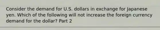 Consider the demand for U.S. dollars in exchange for Japanese yen. Which of the following will not increase the foreign currency demand for the dollar​? Part 2