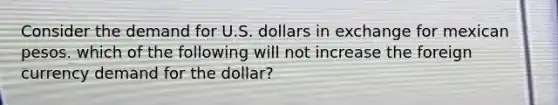 Consider the demand for U.S. dollars in exchange for mexican pesos. which of the following will not increase the foreign currency demand for the dollar?