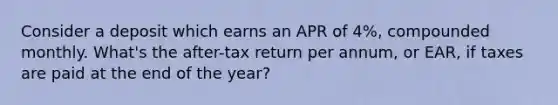 Consider a deposit which earns an APR of 4%, compounded monthly. What's the after-tax return per annum, or EAR, if taxes are paid at the end of the year?